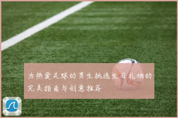 为热爱足球的男生挑选生日礼物的完美指南与创意推荐
