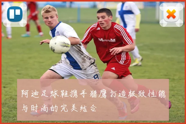 阿迪足球鞋携手猎鹰打造极致性能与时尚的完美结合