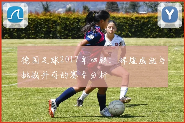 德国足球2017年回顾：辉煌成就与挑战并存的赛季分析