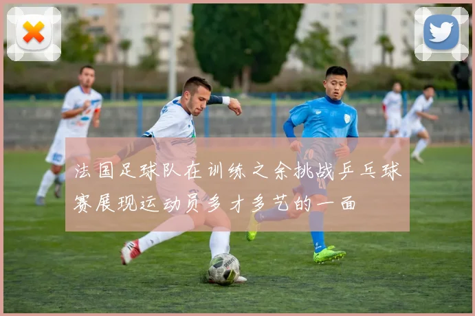 法国足球队在训练之余挑战乒乓球赛展现运动员多才多艺的一面